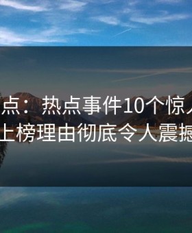 黑料盘点：热点事件10个惊人真相，明星上榜理由彻底令人震撼人心