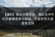 【爆料】每日大赛突发：网红在中午时分被曝曾参与秘闻，引发轩然大波席卷全网