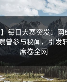 【爆料】每日大赛突发：网红在中午时分被曝曾参与秘闻，引发轩然大波席卷全网
