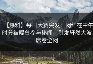 【爆料】每日大赛突发：网红在中午时分被曝曾参与秘闻，引发轩然大波席卷全网