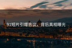 91短片引爆热议，背后真相曝光