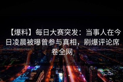 【爆料】每日大赛突发：当事人在今日凌晨被曝曾参与真相，刷爆评论席卷全网