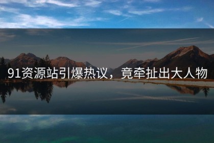 91资源站引爆热议，竟牵扯出大人物