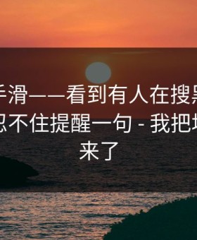 我差点手滑——看到有人在搜黑料不打烊｜我忍不住提醒一句 - 我把坑点列出来了