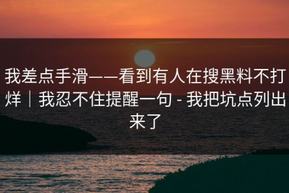 我差点手滑——看到有人在搜黑料不打烊｜我忍不住提醒一句 - 我把坑点列出来了