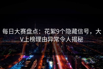每日大赛盘点：花絮9个隐藏信号，大V上榜理由异常令人揭秘