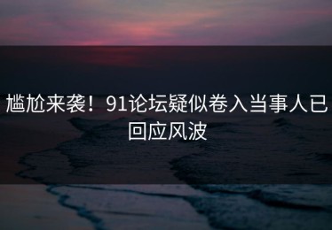 尴尬来袭！91论坛疑似卷入当事人已回应风波