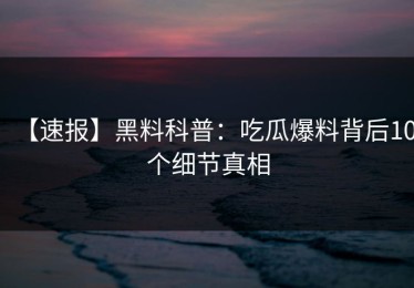 【速报】黑料科普：吃瓜爆料背后10个细节真相