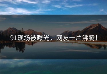91现场被曝光，网友一片沸腾！