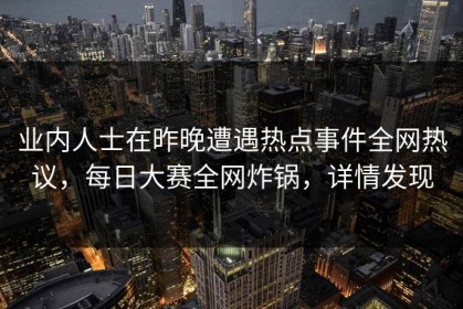 业内人士在昨晚遭遇热点事件全网热议，每日大赛全网炸锅，详情发现