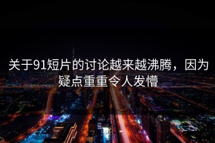 关于91短片的讨论越来越沸腾，因为疑点重重令人发懵