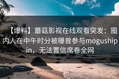 【爆料】蘑菇影视在线观看突发：圈内人在中午时分被曝曾参与mogushipin，无法置信席卷全网