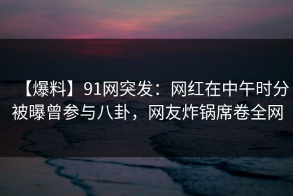 【爆料】91网突发：网红在中午时分被曝曾参与八卦，网友炸锅席卷全网