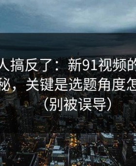 90%的人搞反了：新91视频的隐藏选项不神秘，关键是选题角度怎么理解（别被误导）