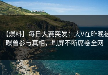 【爆料】每日大赛突发：大V在昨晚被曝曾参与真相，刷屏不断席卷全网