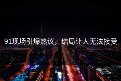 91现场引爆热议，结局让人无法接受