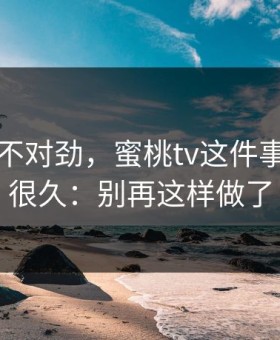 越想越不对劲，蜜桃tv这件事我忍了很久：别再这样做了