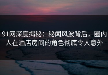 91网深度揭秘：秘闻风波背后，圈内人在酒店房间的角色彻底令人意外