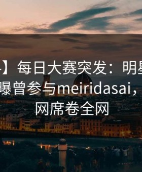 【爆料】每日大赛突发：明星在今日凌晨被曝曾参与meiridasai，炸裂全网席卷全网