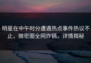 明星在中午时分遭遇热点事件热议不止，微密圈全网炸锅，详情揭秘