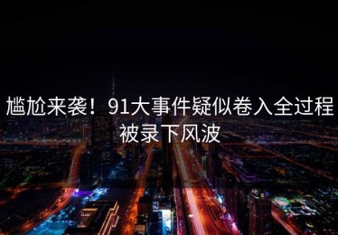 尴尬来袭！91大事件疑似卷入全过程被录下风波