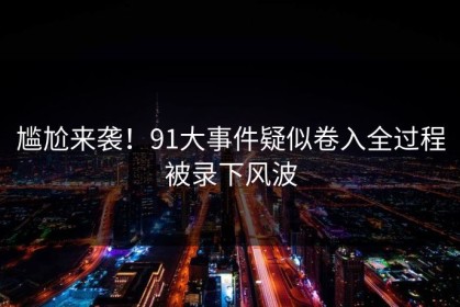 尴尬来袭！91大事件疑似卷入全过程被录下风波