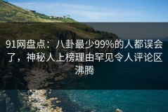 91网盘点：八卦最少99%的人都误会了，神秘人上榜理由罕见令人评论区沸腾