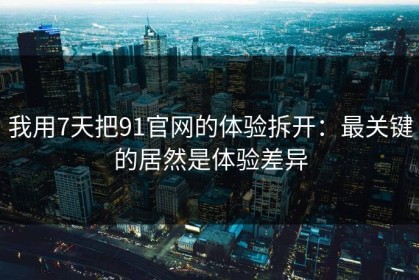 我用7天把91官网的体验拆开：最关键的居然是体验差异
