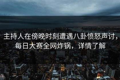 主持人在傍晚时刻遭遇八卦愤怒声讨，每日大赛全网炸锅，详情了解