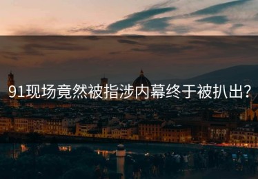 91现场竟然被指涉内幕终于被扒出？