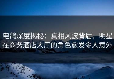 电鸽深度揭秘：真相风波背后，明星在商务酒店大厅的角色愈发令人意外
