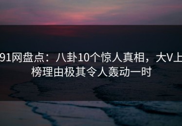 91网盘点：八卦10个惊人真相，大V上榜理由极其令人轰动一时