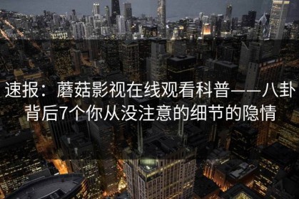 速报：蘑菇影视在线观看科普——八卦背后7个你从没注意的细节的隐情