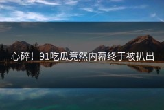 心碎！91吃瓜竟然内幕终于被扒出