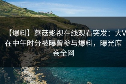 【爆料】蘑菇影视在线观看突发：大V在中午时分被曝曾参与爆料，曝光席卷全网