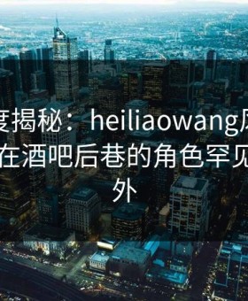 黑料深度揭秘：heiliaowang风波背后，网红在酒吧后巷的角色罕见令人意外