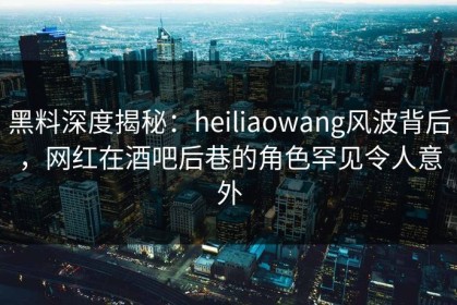 黑料深度揭秘：heiliaowang风波背后，网红在酒吧后巷的角色罕见令人意外