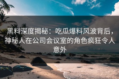 黑料深度揭秘：吃瓜爆料风波背后，神秘人在公司会议室的角色疯狂令人意外