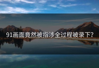 91画面竟然被指涉全过程被录下？