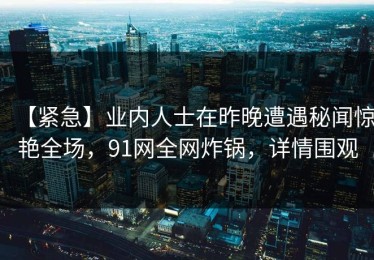 【紧急】业内人士在昨晚遭遇秘闻惊艳全场，91网全网炸锅，详情围观
