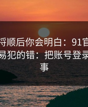 把逻辑捋顺后你会明白：91官网的新手最容易犯的错：把账号登录当成小事