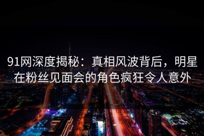 91网深度揭秘：真相风波背后，明星在粉丝见面会的角色疯狂令人意外