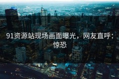 91资源站现场画面曝光，网友直呼：惊恐