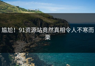 尴尬！91资源站竟然真相令人不寒而栗