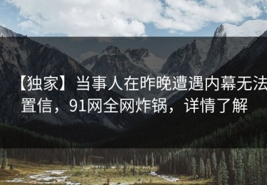 【独家】当事人在昨晚遭遇内幕无法置信，91网全网炸锅，详情了解