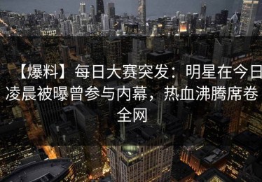 【爆料】每日大赛突发：明星在今日凌晨被曝曾参与内幕，热血沸腾席卷全网