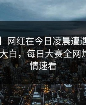 【独家】网红在今日凌晨遭遇meiridasai真相大白，每日大赛全网炸锅，详情速看