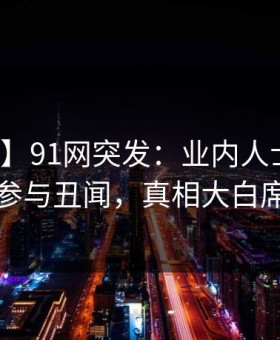 【爆料】91网突发：业内人士在昨晚被曝曾参与丑闻，真相大白席卷全网