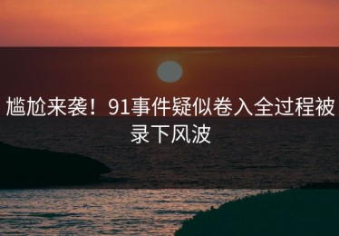 尴尬来袭！91事件疑似卷入全过程被录下风波