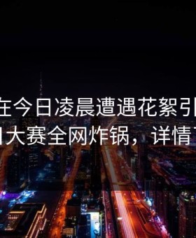 当事人在今日凌晨遭遇花絮引发众怒，每日大赛全网炸锅，详情了解